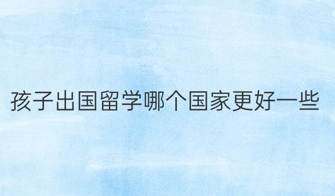孩子出國留學(xué)哪個國家更好一些